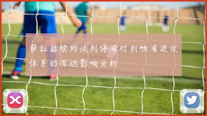 萨拉赫续约谈判停滞对利物浦进攻体系的深远影响分析